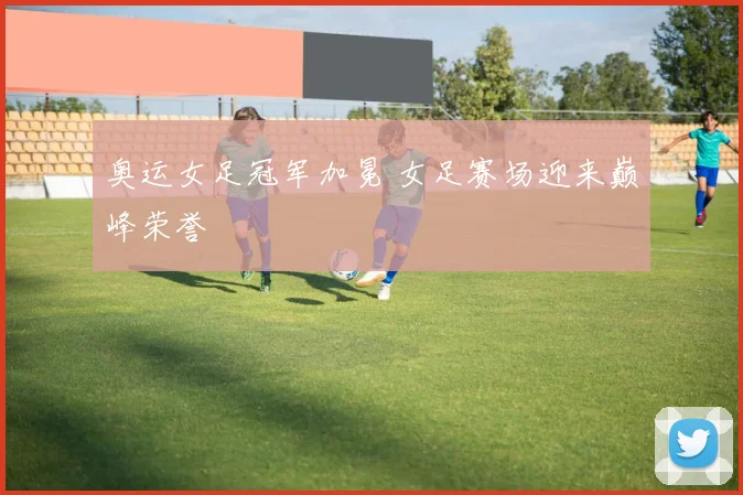 奥运女足冠军加冕 女足赛场迎来巅峰荣誉