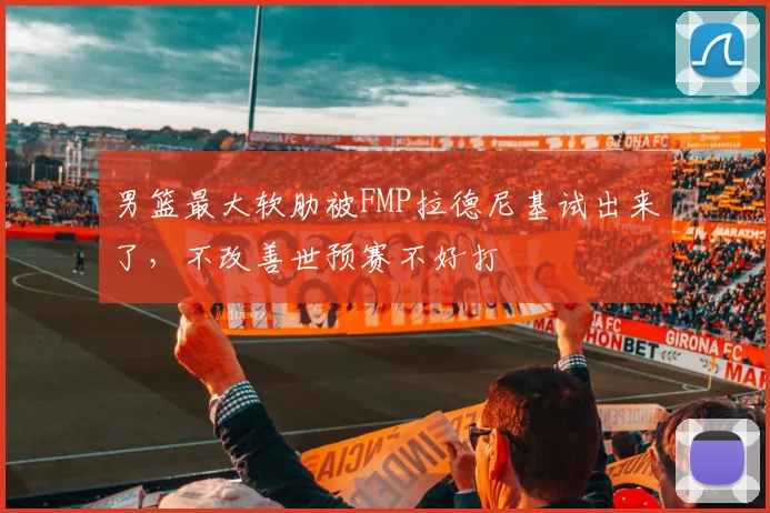 男篮最大软肋被FMP拉德尼基试出来了,不改善世预赛不好打