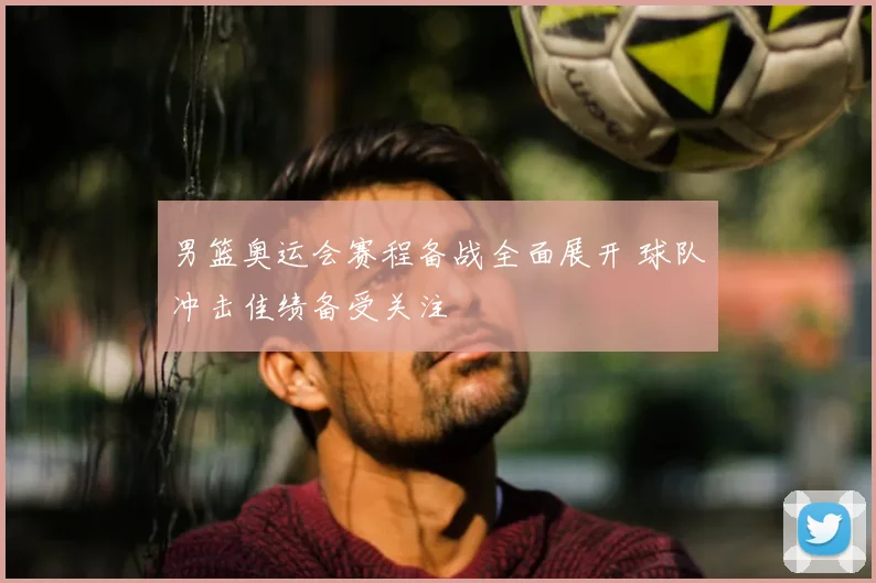 男篮奥运会赛程备战全面展开 球队冲击佳绩备受关注