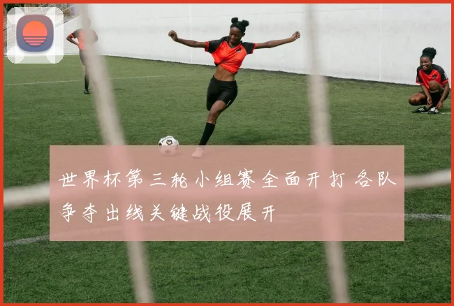世界杯第三轮小组赛全面开打 各队争夺出线关键战役展开