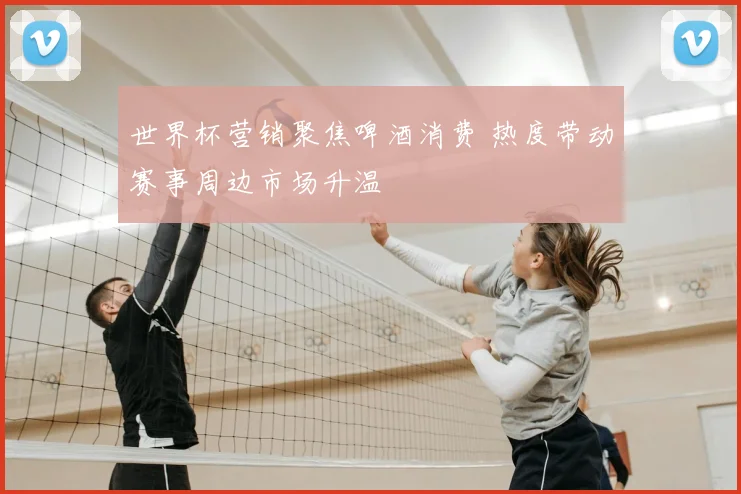 世界杯营销聚焦啤酒消费 热度带动赛事周边市场升温