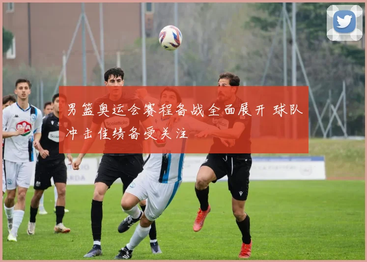 男篮奥运会赛程备战全面展开 球队冲击佳绩备受关注