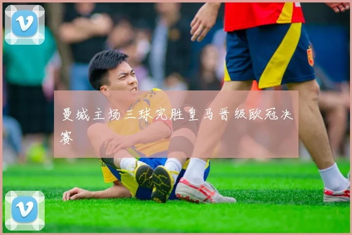 曼城主场三球完胜皇马晋级欧冠决赛