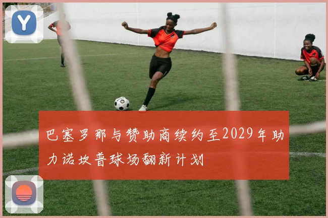 巴塞罗那与赞助商续约至2029年助力诺坎普球场翻新计划