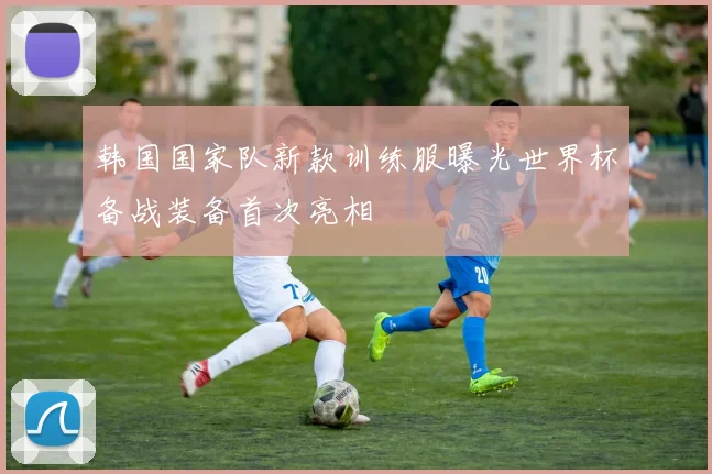 韩国国家队新款训练服曝光世界杯备战装备首次亮相