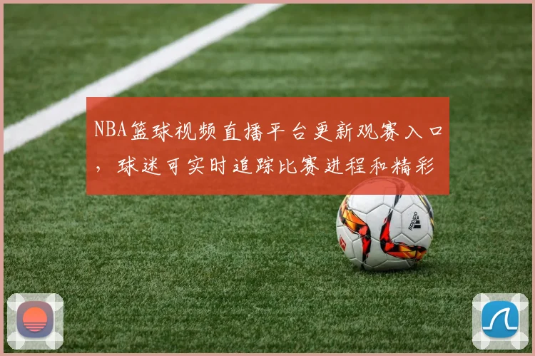 NBA篮球视频直播平台更新观赛入口，球迷可实时追踪比赛进程和精彩回放