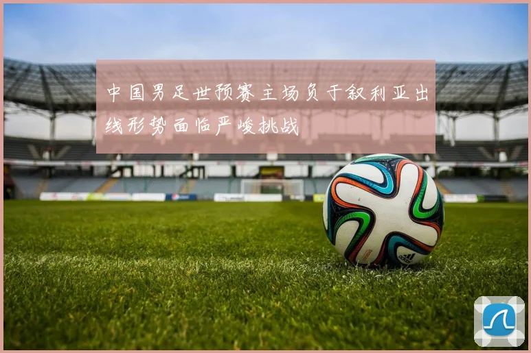 中国男足世预赛主场负于叙利亚出线形势面临严峻挑战