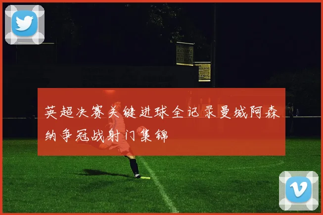 英超决赛关键进球全记录曼城阿森纳争冠战射门集锦