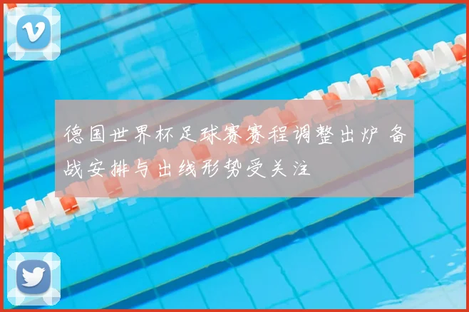 德国世界杯足球赛赛程调整出炉 备战安排与出线形势受关注