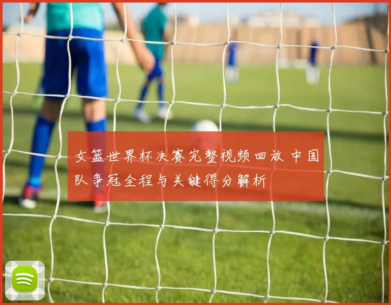 女篮世界杯决赛完整视频回放 中国队争冠全程与关键得分解析