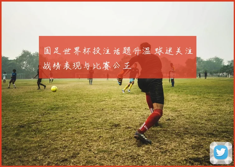 国足世界杯投注话题升温 球迷关注战绩表现与比赛公正