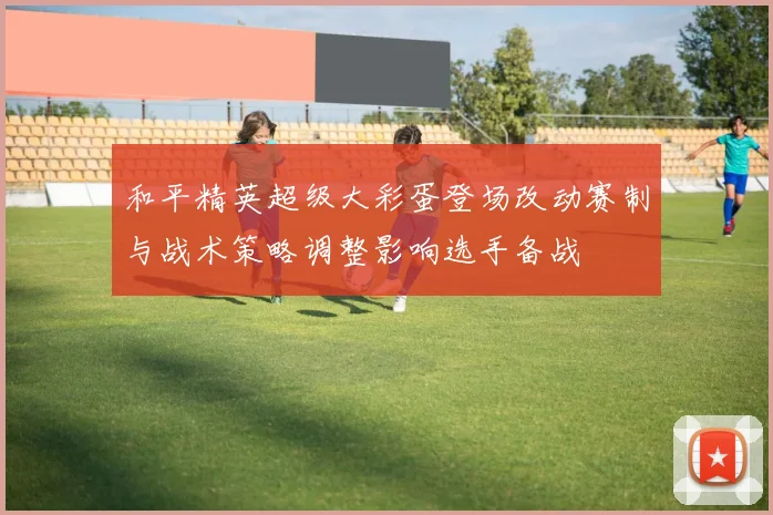 和平精英超级大彩蛋登场改动赛制与战术策略调整影响选手备战