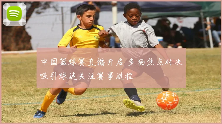 中国篮球赛直播开启 多场焦点对决吸引球迷关注赛事进程