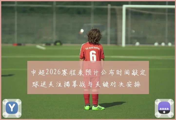 中超2026赛程表预计公布时间敲定 球迷关注揭幕战与关键对决安排
