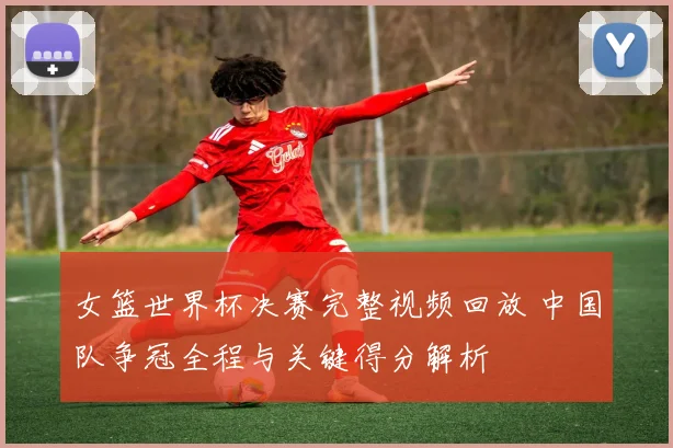 女篮世界杯决赛完整视频回放 中国队争冠全程与关键得分解析