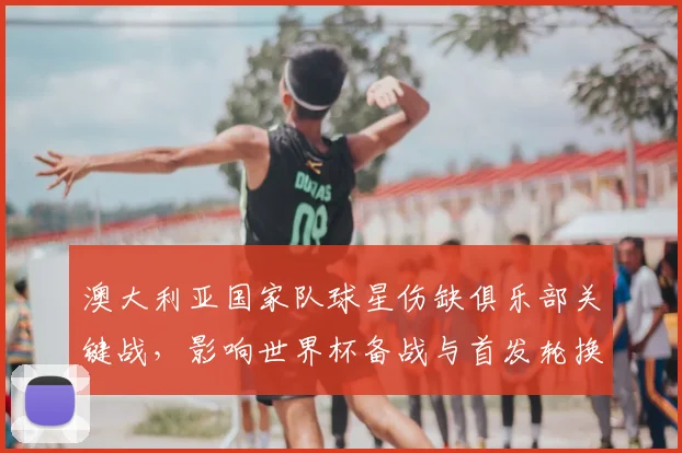 澳大利亚国家队球星伤缺俱乐部关键战，影响世界杯备战与首发轮换