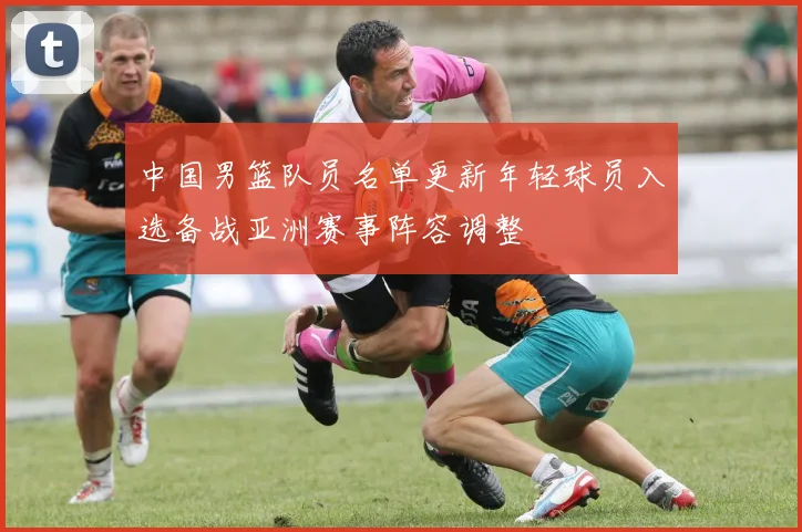 中国男篮队员名单更新年轻球员入选备战亚洲赛事阵容调整