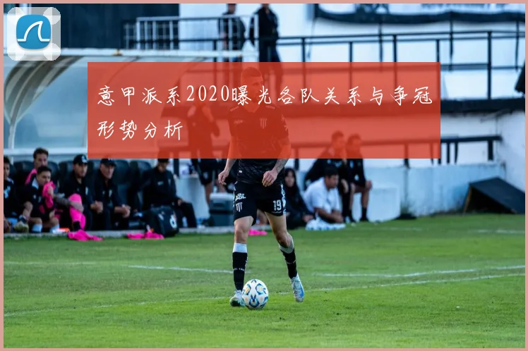 意甲派系2020曝光各队关系与争冠形势分析