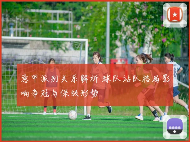 意甲派别关系解析 球队站队格局影响争冠与保级形势