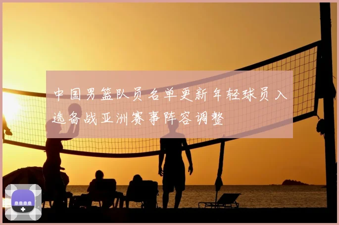 中国男篮队员名单更新年轻球员入选备战亚洲赛事阵容调整