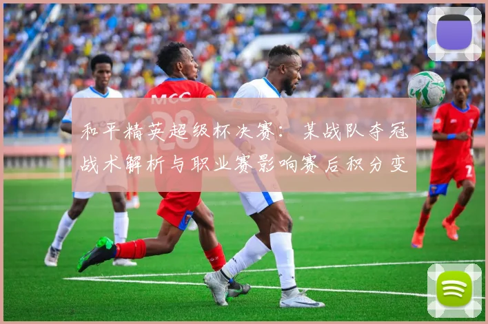 和平精英超级杯决赛：某战队夺冠战术解析与职业赛影响赛后积分变化