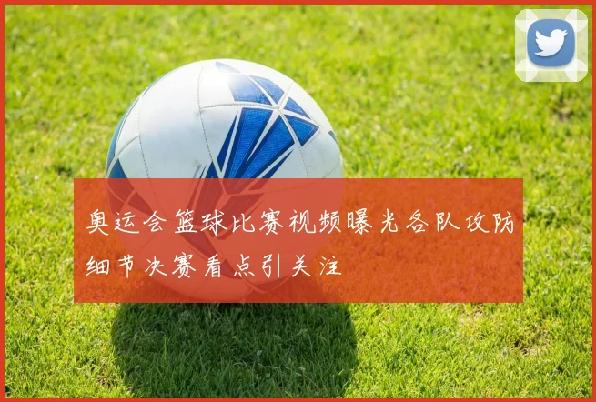 奥运会篮球比赛视频曝光各队攻防细节决赛看点引关注