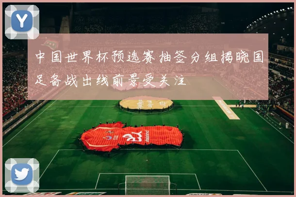中国世界杯预选赛抽签分组揭晓国足备战出线前景受关注