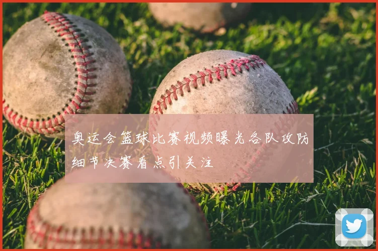 奥运会篮球比赛视频曝光各队攻防细节决赛看点引关注