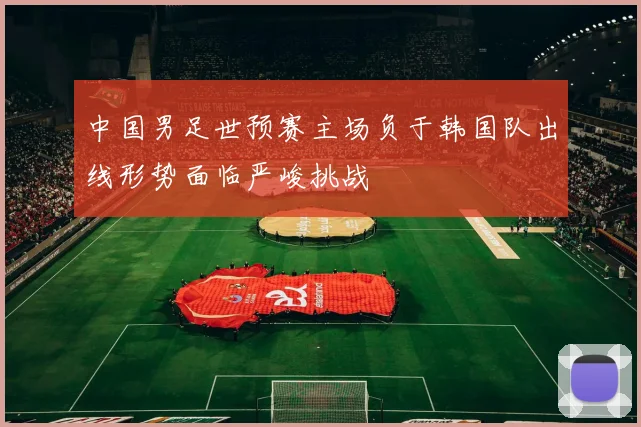 中国男足世预赛主场负于韩国队出线形势面临严峻挑战